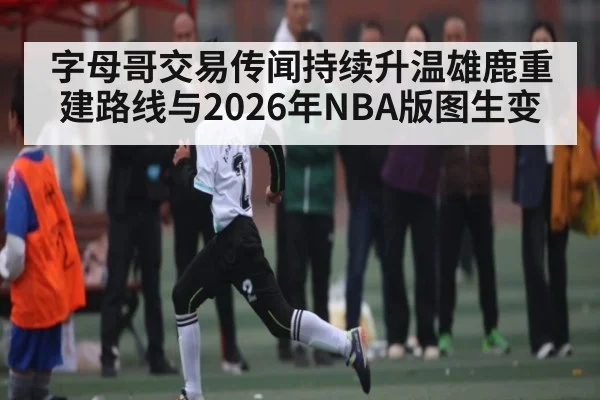 字母哥交易传闻持续升温雄鹿重建路线与2026年NBA版图生变
