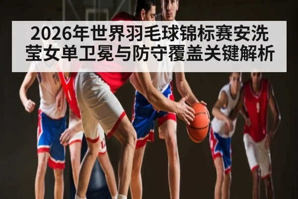 2026年世界羽毛球锦标赛安洗莹女单卫冕与防守覆盖关键解析